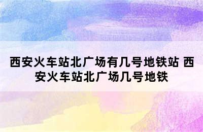 西安火车站北广场有几号地铁站 西安火车站北广场几号地铁